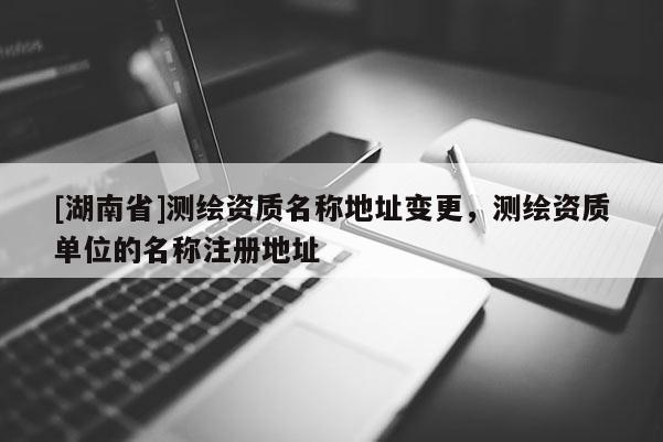 [湖南省]测绘资质名称地址变更，测绘资质单位的名称注册地址