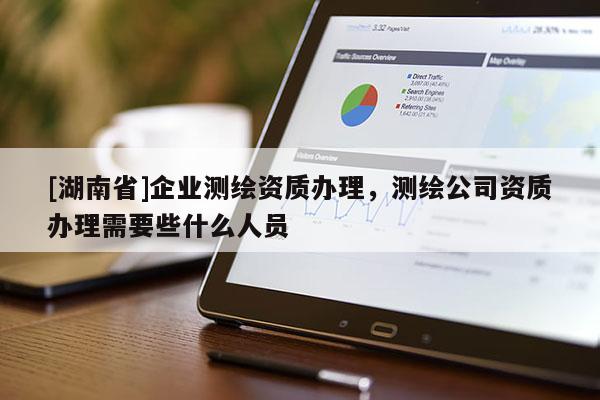 [湖南省]企业测绘资质办理，测绘公司资质办理需要些什么人员