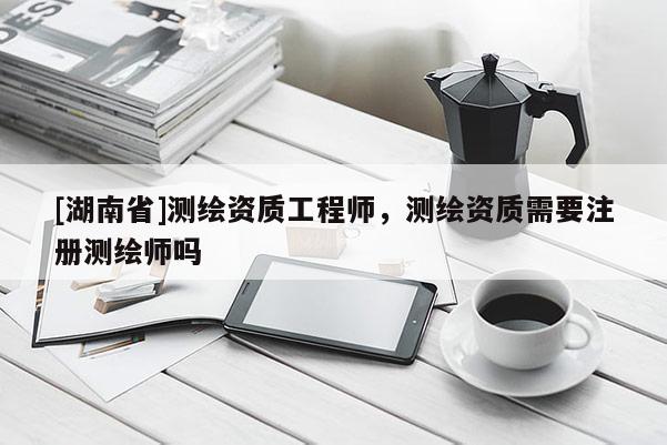 [湖南省]测绘资质工程师，测绘资质需要注册测绘师吗
