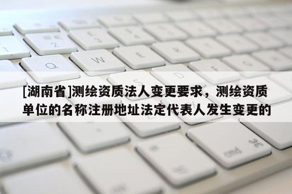 [湖南省]测绘资质法人变更要求，测绘资质单位的名称注册地址法定代表人发生变更的
