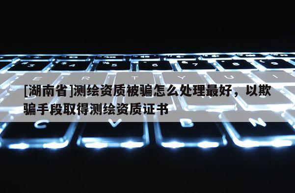 [湖南省]测绘资质被骗怎么处理最好，以欺骗手段取得测绘资质证书