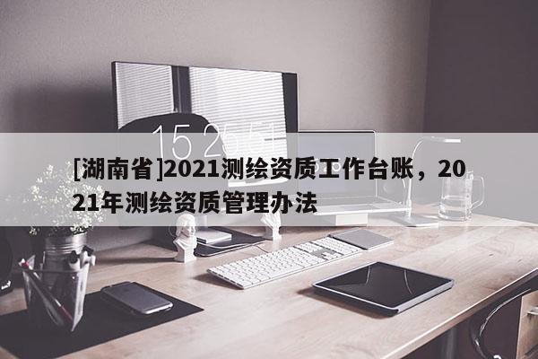 [湖南省]2021测绘资质工作台账，2021年测绘资质管理办法