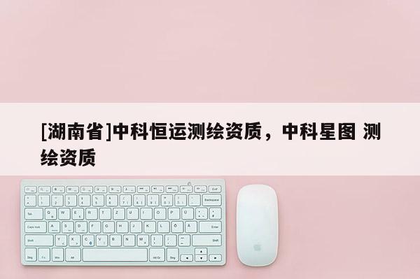 [湖南省]中科恒运测绘资质，中科星图 测绘资质