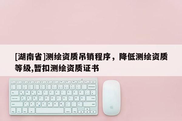 [湖南省]测绘资质吊销程序，降低测绘资质等级,暂扣测绘资质证书