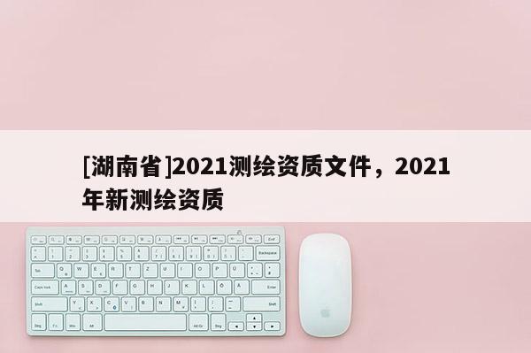 [湖南省]2021测绘资质文件，2021年新测绘资质