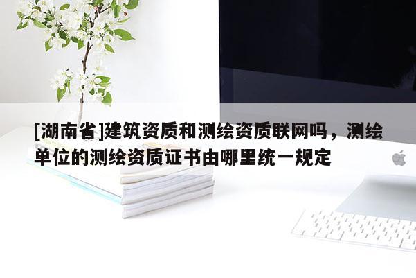 [湖南省]建筑资质和测绘资质联网吗，测绘单位的测绘资质证书由哪里统一规定