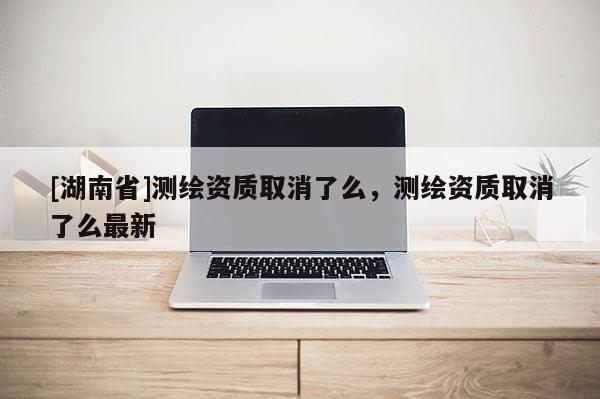 [湖南省]测绘资质取消了么，测绘资质取消了么最新