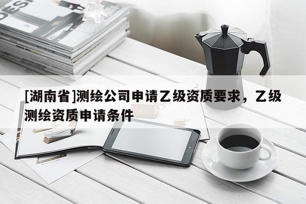 [湖南省]测绘公司申请乙级资质要求，乙级测绘资质申请条件