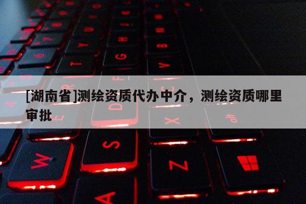 [湖南省]测绘资质代办中介，测绘资质哪里审批