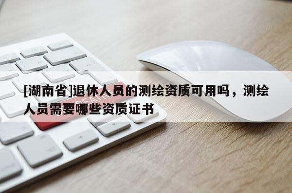 [湖南省]退休人员的测绘资质可用吗，测绘人员需要哪些资质证书