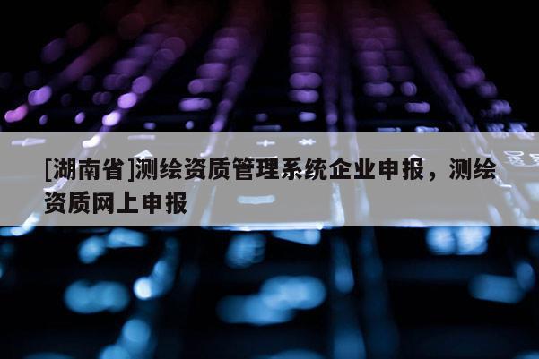 [湖南省]测绘资质管理系统企业申报，测绘资质网上申报