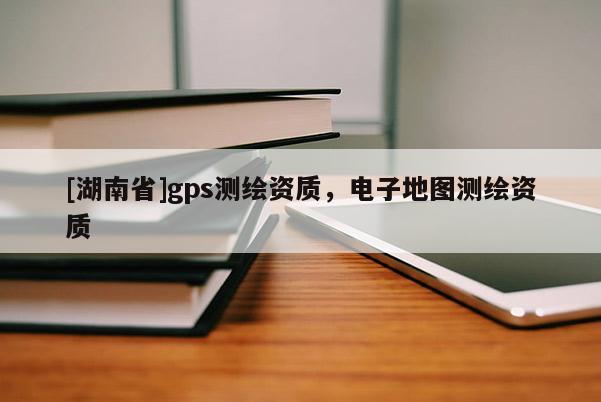 [湖南省]gps测绘资质，电子地图测绘资质