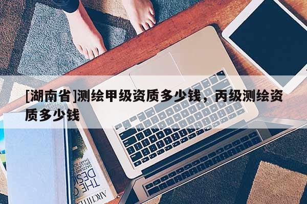 [湖南省]测绘甲级资质多少钱，丙级测绘资质多少钱