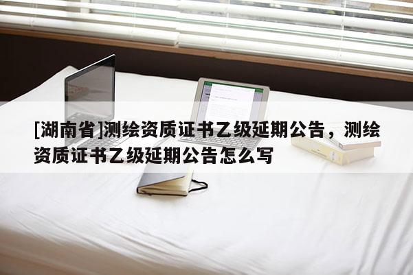 [湖南省]测绘资质证书乙级延期公告，测绘资质证书乙级延期公告怎么写