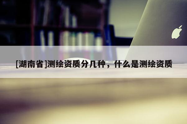 [湖南省]测绘资质分几种，什么是测绘资质