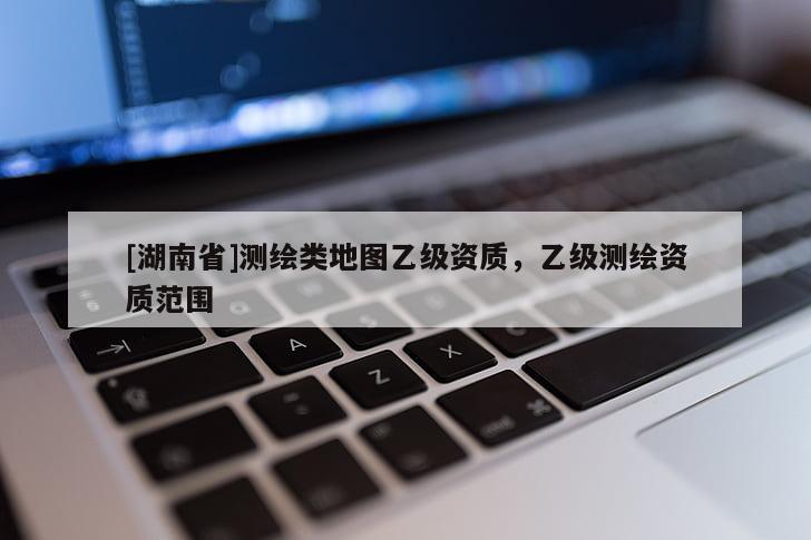 [湖南省]测绘类地图乙级资质，乙级测绘资质范围