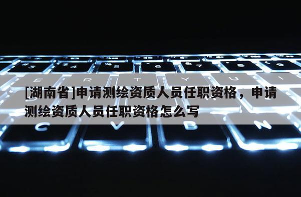 [湖南省]申请测绘资质人员任职资格，申请测绘资质人员任职资格怎么写
