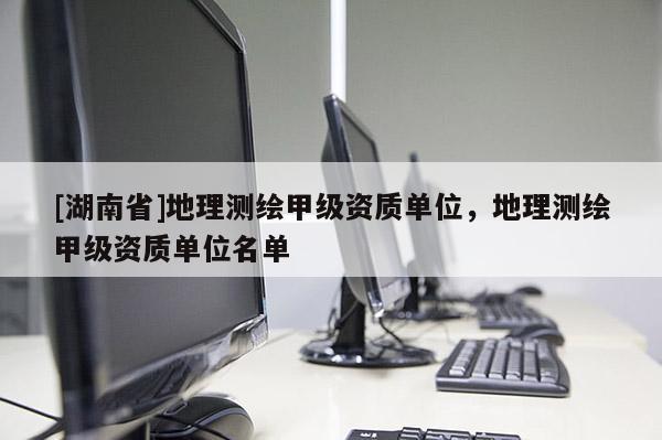 [湖南省]地理测绘甲级资质单位，地理测绘甲级资质单位名单