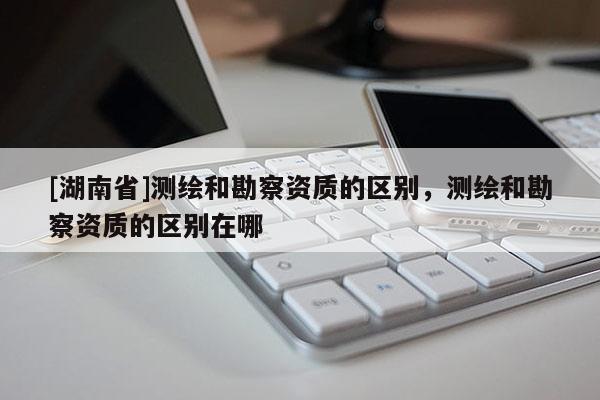 [湖南省]测绘和勘察资质的区别，测绘和勘察资质的区别在哪