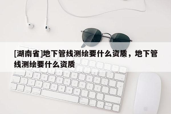 [湖南省]地下管线测绘要什么资质，地下管线测绘要什么资质