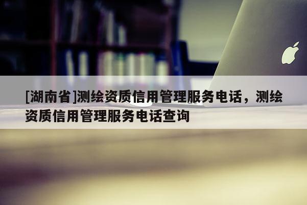 [湖南省]测绘资质信用管理服务电话，测绘资质信用管理服务电话查询