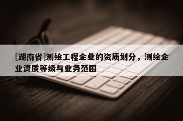 [湖南省]测绘工程企业的资质划分，测绘企业资质等级与业务范围