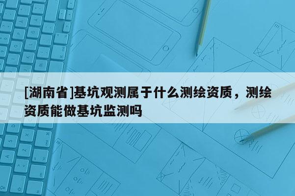 [湖南省]基坑观测属于什么测绘资质，测绘资质能做基坑监测吗