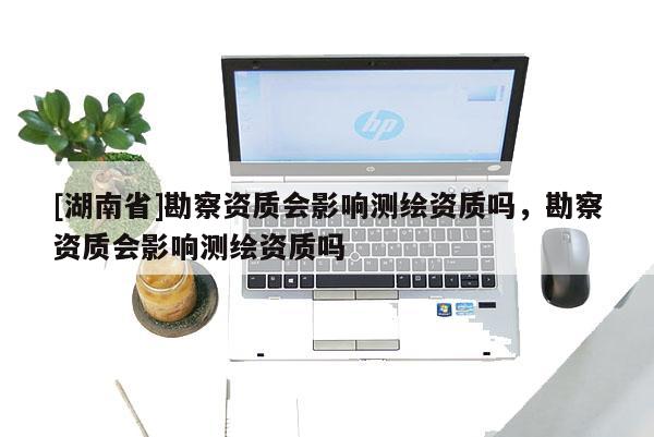[湖南省]勘察资质会影响测绘资质吗，勘察资质会影响测绘资质吗