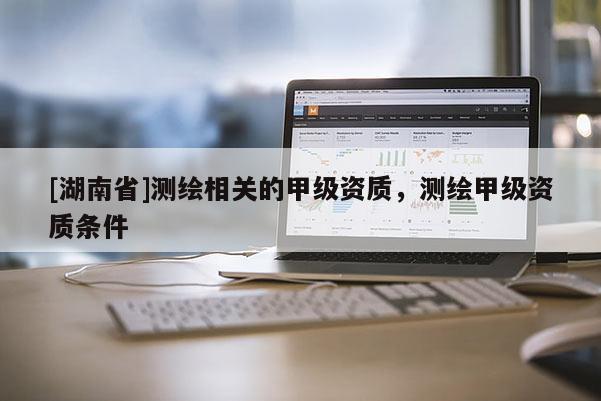 [湖南省]测绘相关的甲级资质，测绘甲级资质条件