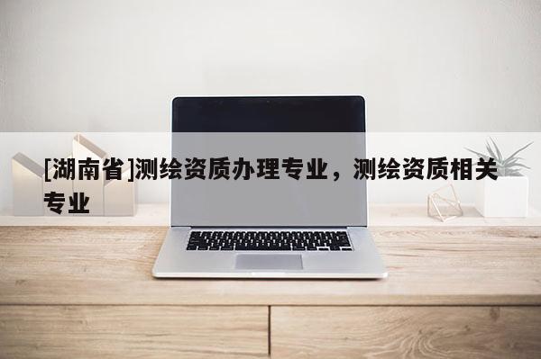 [湖南省]测绘资质办理专业，测绘资质相关专业