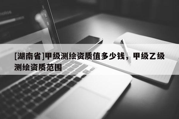 [湖南省]甲级测绘资质值多少钱，甲级乙级测绘资质范围