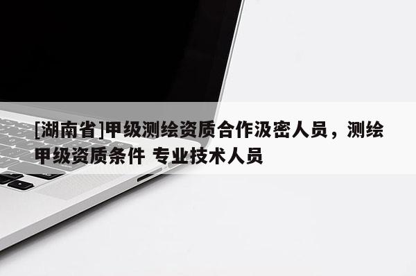 [湖南省]甲级测绘资质合作汲密人员，测绘甲级资质条件 专业技术人员