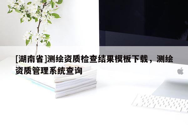 [湖南省]测绘资质检查结果模板下载，测绘资质管理系统查询