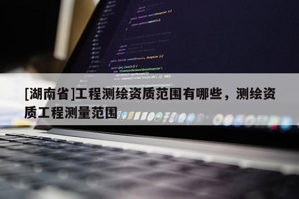 [湖南省]工程测绘资质范围有哪些，测绘资质工程测量范围