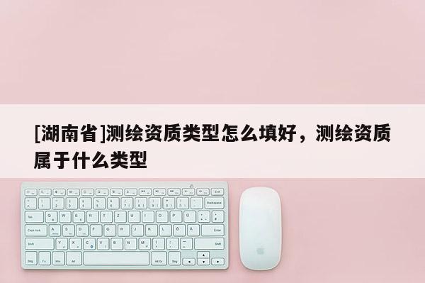 [湖南省]测绘资质类型怎么填好，测绘资质属于什么类型