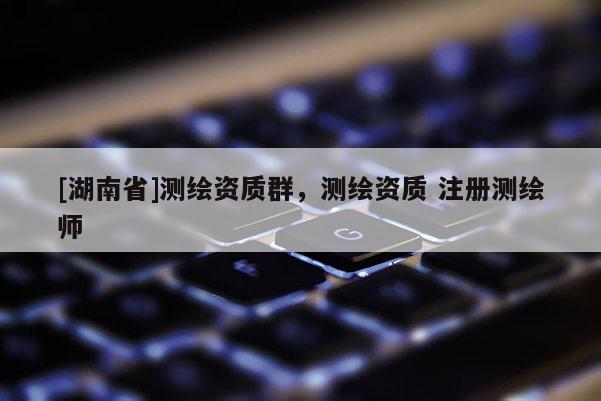[湖南省]测绘资质群，测绘资质 注册测绘师