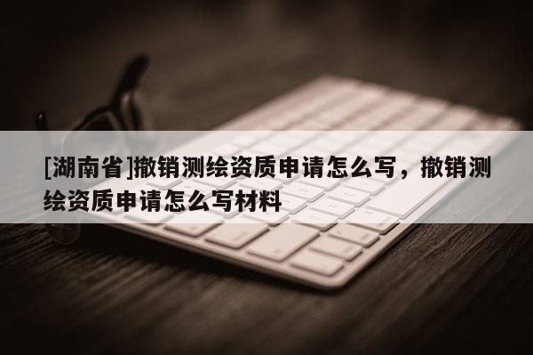 [湖南省]撤销测绘资质申请怎么写，撤销测绘资质申请怎么写材料