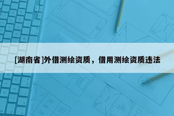 [湖南省]外借测绘资质，借用测绘资质违法
