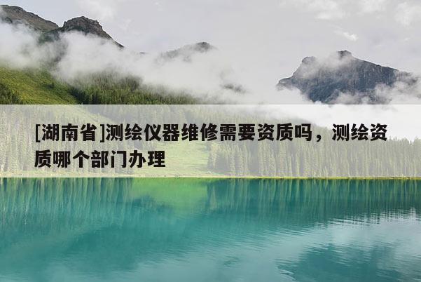 [湖南省]测绘仪器维修需要资质吗，测绘资质哪个部门办理