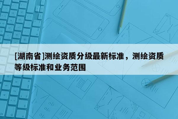 [湖南省]测绘资质分级最新标准，测绘资质等级标准和业务范围