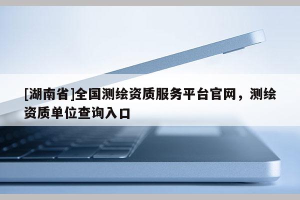 [湖南省]全国测绘资质服务平台官网，测绘资质单位查询入口