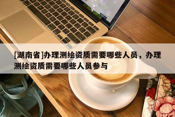 [湖南省]办理测绘资质需要哪些人员，办理测绘资质需要哪些人员参与