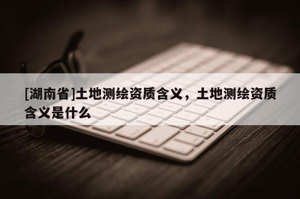 [湖南省]土地测绘资质含义，土地测绘资质含义是什么