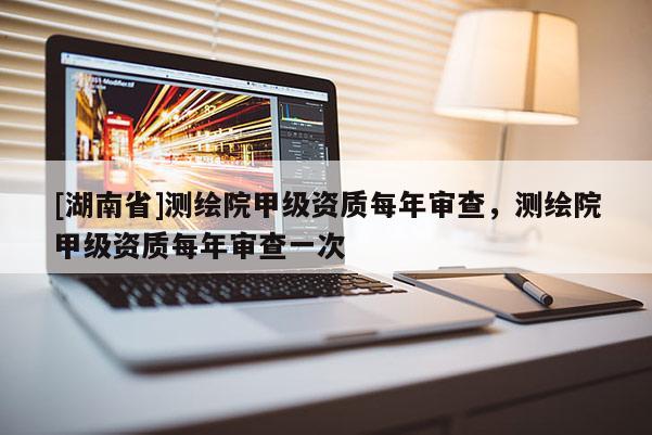 [湖南省]测绘院甲级资质每年审查，测绘院甲级资质每年审查一次