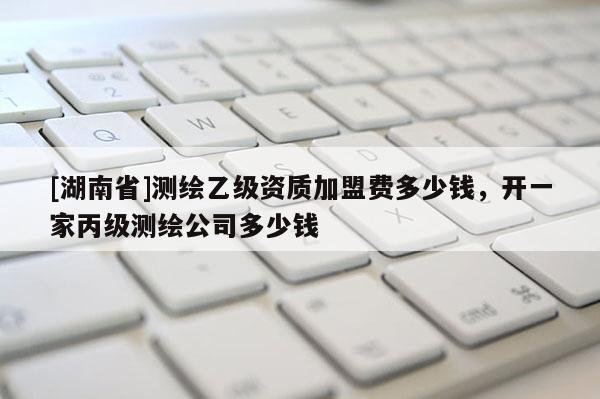 [湖南省]测绘乙级资质加盟费多少钱，开一家丙级测绘公司多少钱