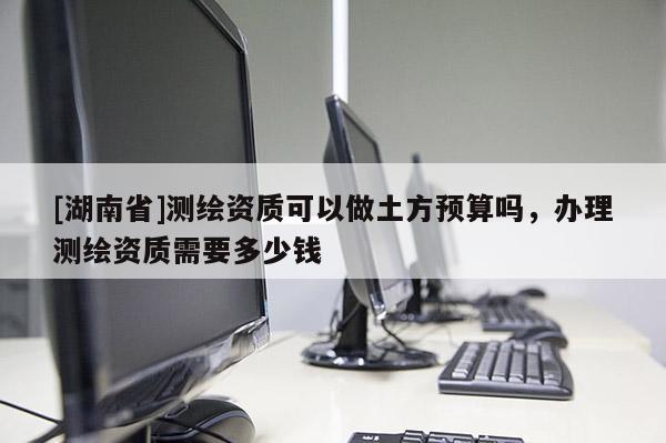 [湖南省]测绘资质可以做土方预算吗，办理测绘资质需要多少钱