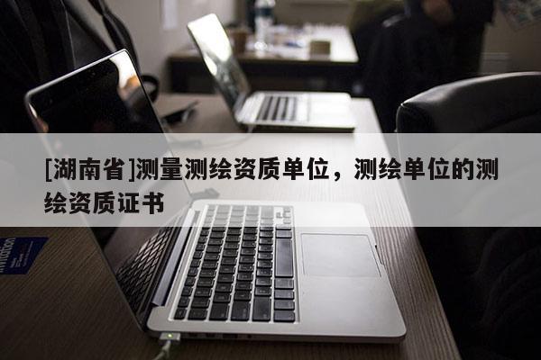 [湖南省]测量测绘资质单位，测绘单位的测绘资质证书