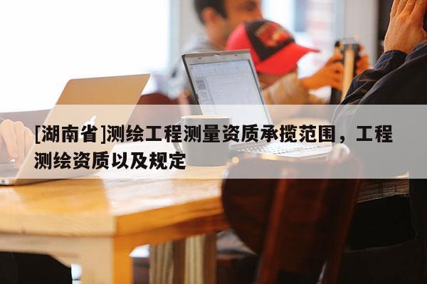 [湖南省]测绘工程测量资质承揽范围，工程测绘资质以及规定