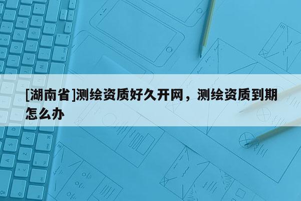 [湖南省]测绘资质好久开网，测绘资质到期怎么办