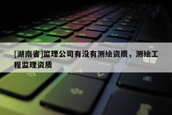 [湖南省]监理公司有没有测绘资质，测绘工程监理资质